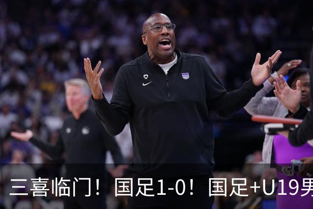 三喜临门！国足1-0！国足+U19男足齐赢球，U23国足爆发，补时绝杀
