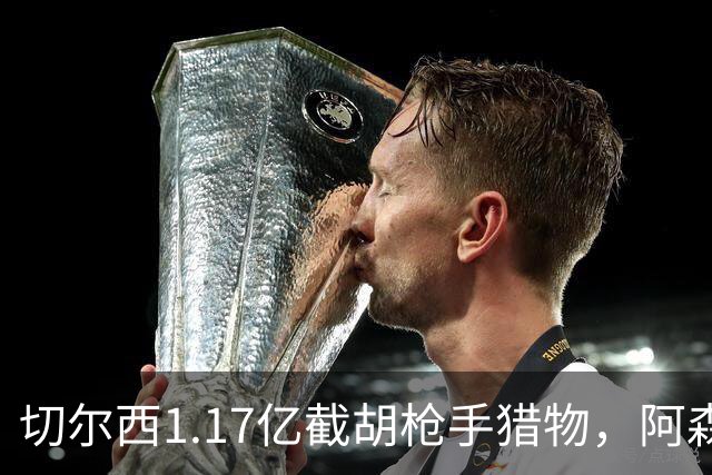 切尔西1.17亿截胡枪手猎物，阿森纳紧急转向：英超转会流言全账本