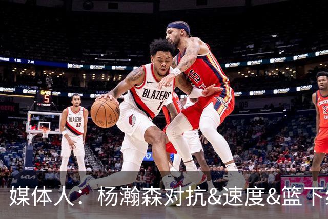 媒体人：杨瀚森对抗&速度&篮下终结比去年更强 犯规&失误控制不好