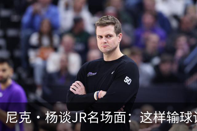尼克·杨谈JR名场面：这样输球让系列赛直接结束 老詹完全泄气了