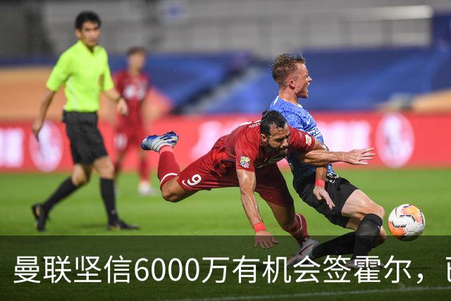 曼联坚信6000万有机会签霍尔，已接洽纽卡！一替代候选仅需1400万