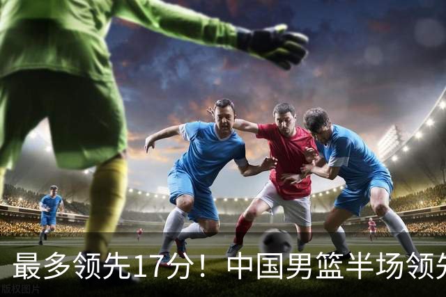 最多领先17分！中国男篮半场领先喀麦隆6分 贺希宁11+4+4