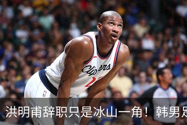 洪明甫辞职只是冰山一角！韩男足负责人低头致歉：我们要刮骨疗毒