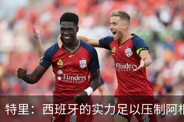 特里：西班牙的实力足以压制阿根廷，后者进攻几乎全靠梅西发起