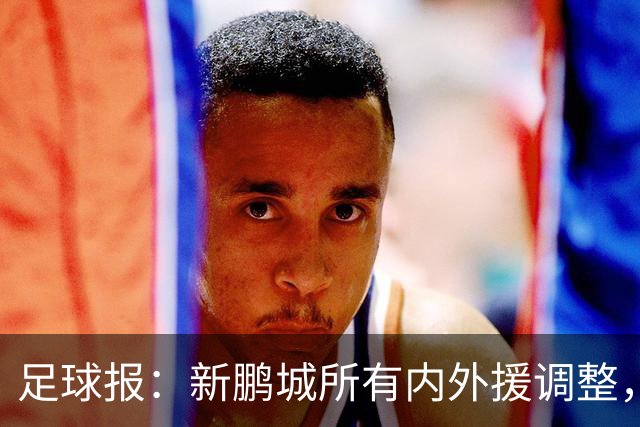 足球报：新鹏城所有内外援调整，须等待新帅完成评估后再确定