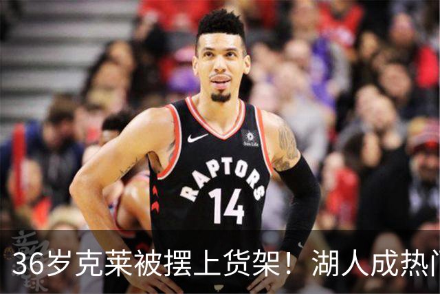 36岁克莱被摆上货架！湖人成热门下家，交易面临3大现实难题