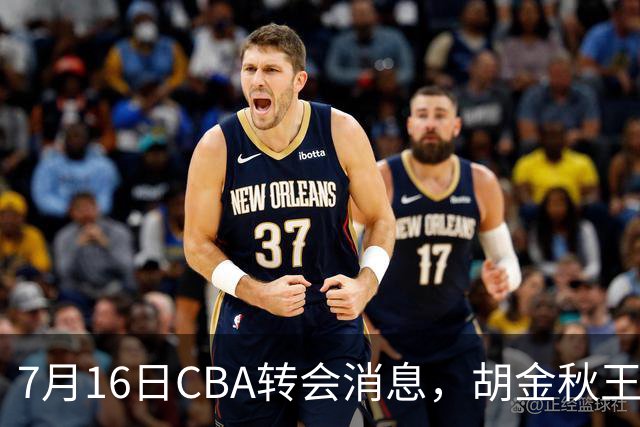 7月16日CBA转会消息，胡金秋王岚嵚交易遇阻，北方两强队补强
