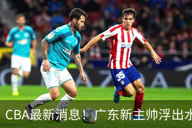CBA最新消息！广东新主帅浮出水面，山西续约迪亚洛，广厦保留布朗续约权